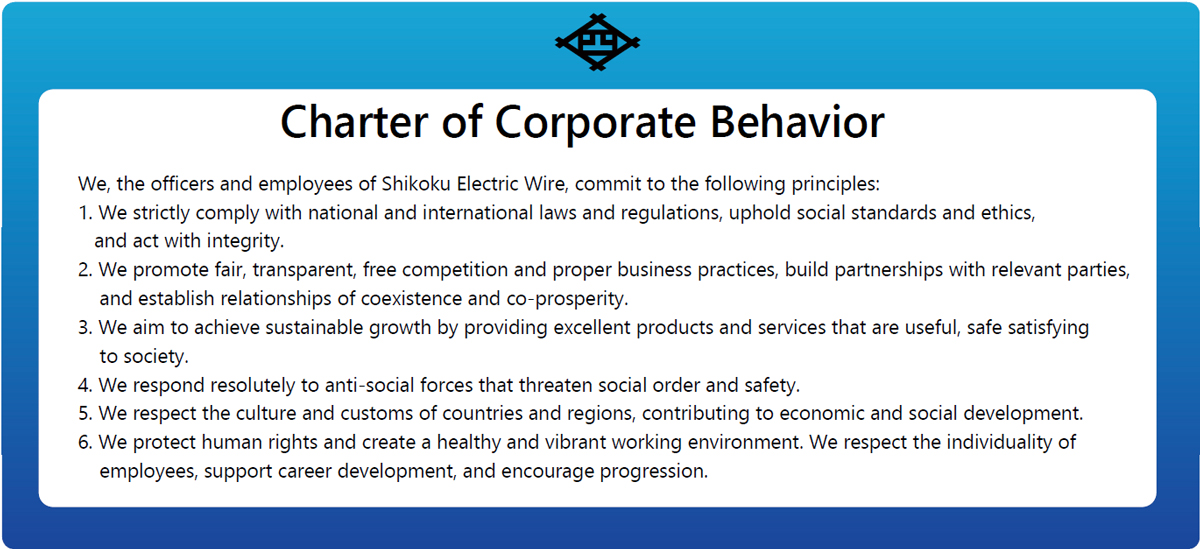 Charter of Corporate Behavior We, the officers and employees of Shikoku Electric Wire, commit to the following principles: 1. We strictly comply with national and international laws and regulations, uphold social standards and ethics, and act with integrity. 2. We promote fair, transparent, free competition and proper business practices, build partnerships with relevant parties, and establish relationships of coexistence and co-prosperity. 3. We aim to achieve sustainable growth by providing excellent products and services that are useful, safe satisfying to society. 4. We respond resolutely to anti-social forces that threaten social order and safety. 5. We respect the culture and customs of countries and regions, contributing to economic and social development. 6. We protect human rights and create a healthy and vibrant working environment. We respect the individuality of employees, support career development, and encourage progression.