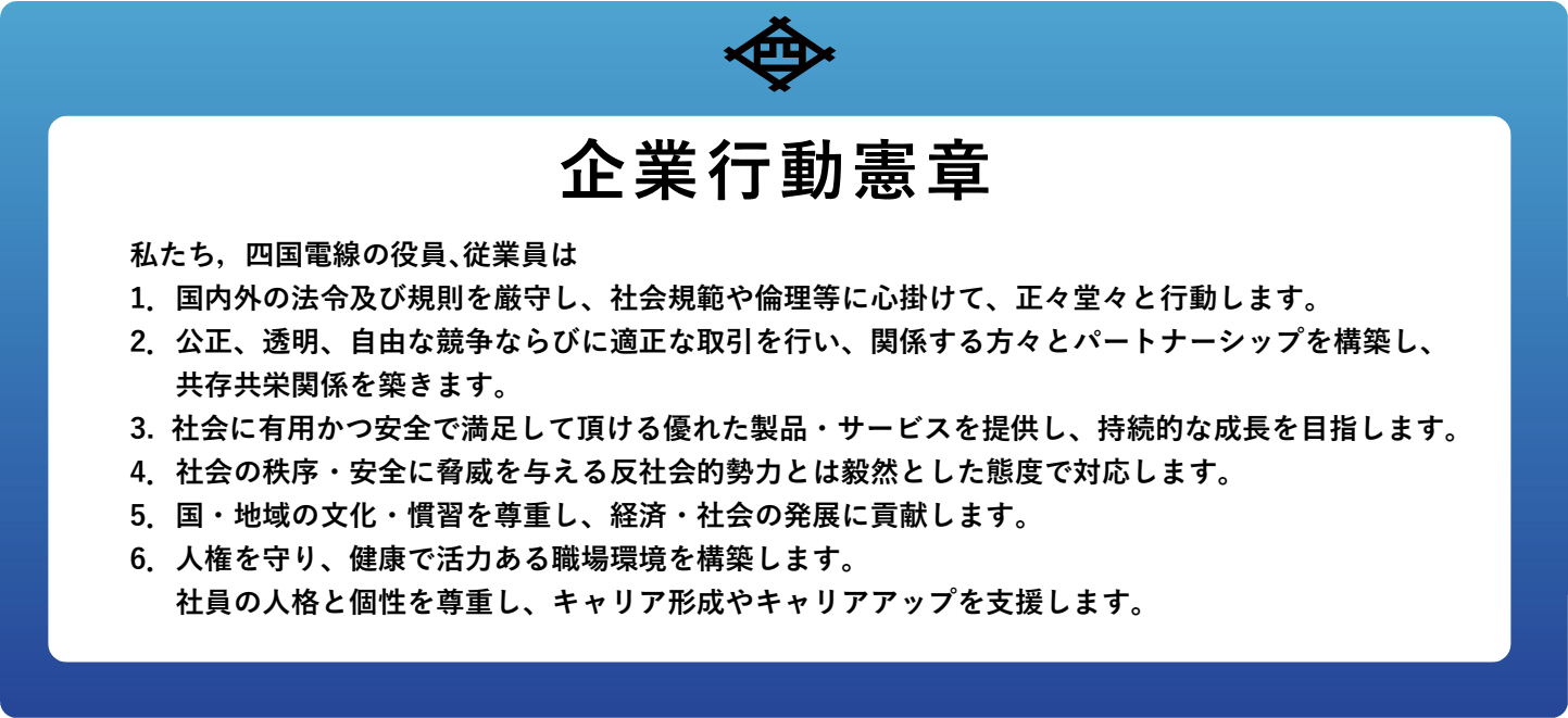 企業行動憲章 私たち，四国電線の役員､従業員は 1．国内外の法令及び規則を厳守し、社会規範や倫理等に心掛けて、正々堂々と行動します。 2．公正、透明、自由な競争ならびに適正な取引を行い、関係する方々とパートナーシップを構築し、共存共栄関係を築きます。 3. 社会に有用かつ安全で満足して頂ける優れた製品・サービスを提供し、持続的な成長を目指します。 4．社会の秩序・安全に脅威を与える反社会的勢力とは毅然とした態度で対応します。 5．国・地域の文化・慣習を尊重し、経済・社会の発展に貢献します。 6．人権を守り、健康で活力ある職場環境を構築します。 社員の人格と個性を尊重し、キャリア形成やキャリアアップを支援します。